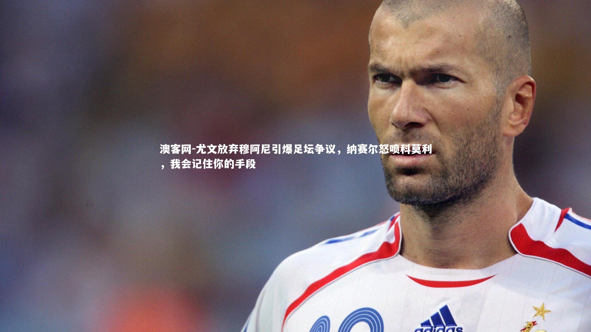 澳客网-尤文放弃穆阿尼引爆足坛争议，纳赛尔怒喷科莫利，我会记住你的手段
