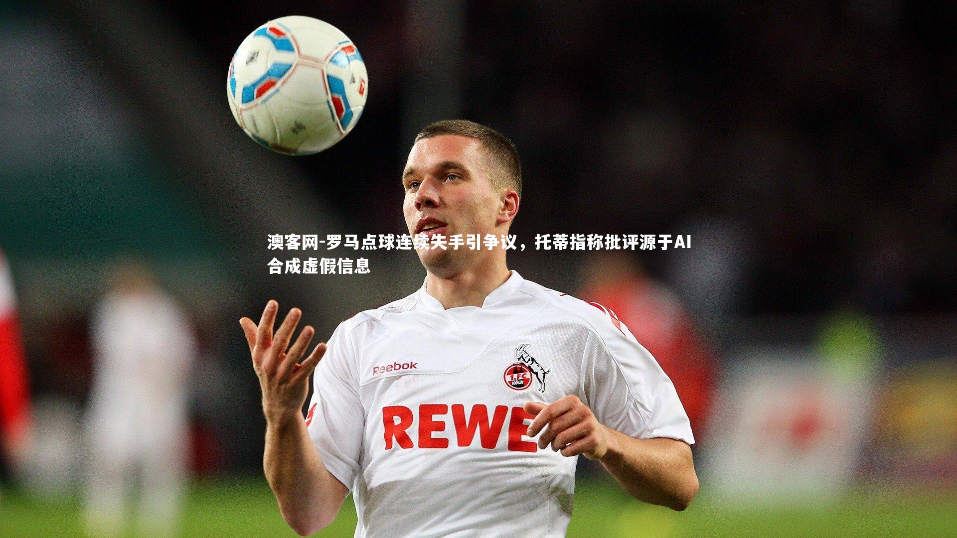 澳客网-罗马点球连续失手引争议，托蒂指称批评源于AI合成虚假信息